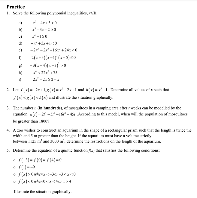 Practice
1. Solve the following polynomial inequalities, XER.
a)
b)
c)
d)
e)
f)
g)
h)
i)
x² - 4x +3<0
x²-3x-220
x-120
-x² + 3x+1<0
-2x-2x³ +16x² +24x<0
2(x+3)(x-1)²(x-5) ≤0
-3(x+4)(x-3)³ > 0
x² <22x² +75
2x² - 2x ≥2-x
2. Let f(x)=-2x+1, g(x)=x²-2x+1 and h(x)=x²-1. Determine all values of x such that
f(x)<g(x) <h(x) and illustrate the situation graphically.
3. The number n (in hundreds), of mosquitoes in a camping area after t weeks can be modelled by the
equation n(t) = 2t¹-5t³-16t² +45t .According to this model, when will the population of mosquitoes
be greater than 1800?
4. A zoo wishes to construct an aquarium in the shape of a rectangular prism such that the length is twice the
width and 5 m greater than the height. If the aquarium must have a volume strictly
between 1125 m³ and 3000 m³, determine the restrictions on the length of the aquarium.
5. Determine the equation of a quintic function f(x) that satisfies the following conditions:
o f(-3)=f(0) = f(4)=0
o f(1) = -9
o f(x) > 0whenx<-3or-3<x<0
o f(x) <0when0<x<4orx>4
Illustrate the situation graphically.