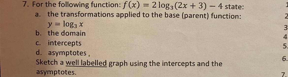 7. For the following function: f (x) = 2 log3 (2x + 3)- 4 state:
a. the transformations applied to the base (parent) function:
y = log3 x
b. the domain
%3D
4.
c. intercepts
d. asymptotes,
Sketch a well labelled graph using the intercepts and the
asymptotes.
5.
6.
7.
