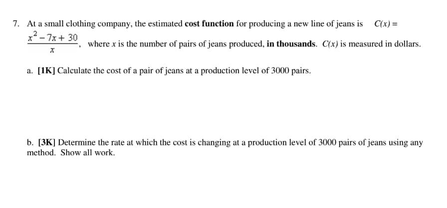 7. At a small clothing company, the estimated cost function for producing a new line of jeans is C(x) =
x² - 7x + 30
where x is the number of pairs of jeans produced, in thousands. C(x) is measured in dollars.
X
a. [1K] Calculate the cost of a pair of jeans at a production level of 3000 pairs.
b. [3K] Determine the rate at which the cost is changing at a production level of 3000 pairs of jeans using any
method. Show all work.