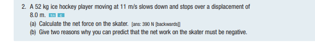 2. A 52 kg ice hockey player moving at 11 m/s slows down and stops over a displacement of
8.0 m. ™C
(a) Calculate the net force on the skater. [ans: 390 N [backwards]]
(b) Give two reasons why you can predict that the net work on the skater must be negative.