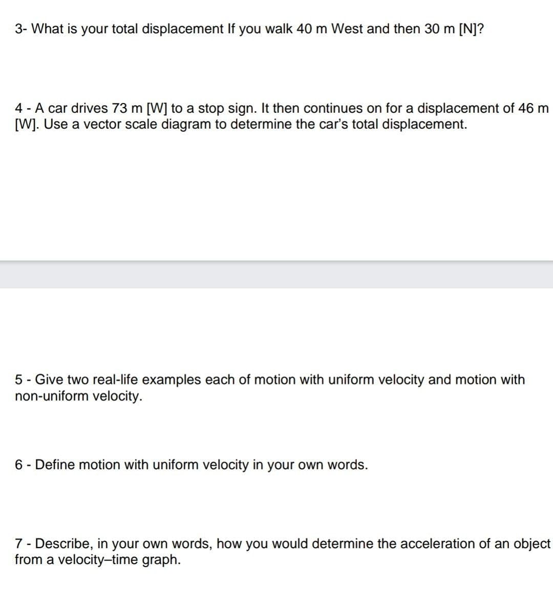 3- What is your total displacement If you walk 40 m West and then 30 m [N]?
4 - A car drives 73 m [W] to a stop sign. It then continues on for a displacement of 46 m
[W]. Use a vector scale diagram to determine the car's total displacement.
5 - Give two real-life examples each of motion with uniform velocity and motion with
non-uniform velocity.
6- Define motion with uniform velocity in your own words.
7- Describe, in your own words, how you would determine the acceleration of an object
from a velocity-time graph.