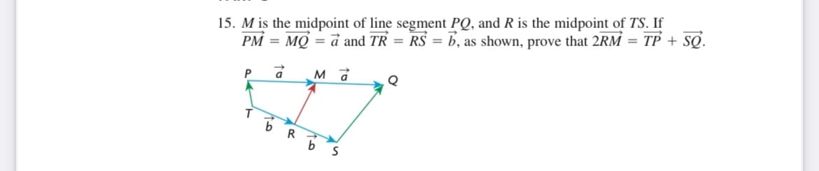 15. M is the midpoint of line segment PQ, and R is the midpoint of TS. If
PM = MQ = a and TR = RS = b, as shown, prove that 2RM = TP + SQ.
P
á
Ma
Q
S
T
b
R
b