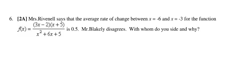 6. [2A] Mrs.Rivenell says that the average rate of change between x = -6 and x = -3 for the function
(3x-2)(x+5)
f(x) =
is 0.5. Mr.Blakely disagrees. With whom do you side and why?
x² + 6x +5