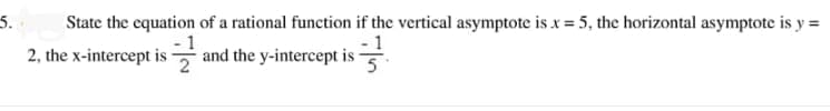 5.
State the equation of a rational function if the vertical asymptote is x = 5, the horizontal asymptote is y =
2, the x-interceptis
and the y-intercept is