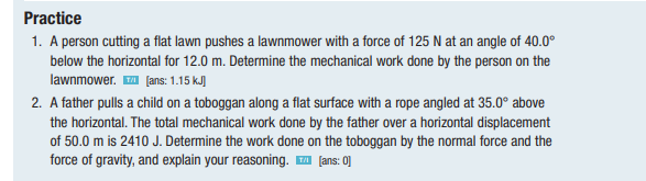 Practice
1. A person cutting a flat lawn pushes a lawnmower with a force of 125 N at an angle of 40.0⁰
below the horizontal for 12.0 m. Determine the mechanical work done by the person on the
lawnmower.™ [ans: 1.15 kJ)
2. A father pulls a child on a toboggan along a flat surface with a rope angled at 35.0° above
the horizontal. The total mechanical work done by the father over a horizontal displacement
of 50.0 m is 2410 J. Determine the work done on the toboggan by the normal force and the
force of gravity, and explain your reasoning. ™ [ans: 0]