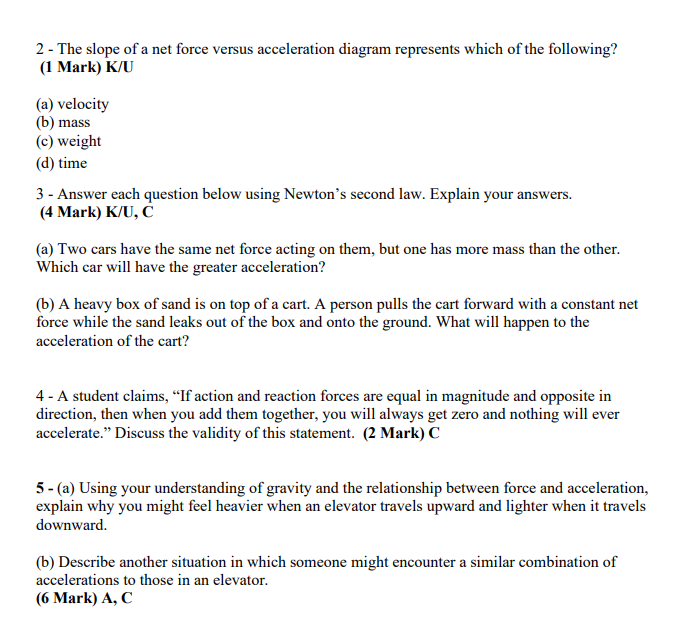 2- The slope of a net force versus acceleration diagram represents which of the following?
(1 Mark) K/U
(a) velocity
(b) mass
(c) weight
(d) time
3 - Answer each question below using Newton's second law. Explain your answers.
(4 Mark) K/U, C
(a) Two cars have the same net force acting on them, but one has more mass than the other.
Which car will have the greater acceleration?
(b) A heavy box of sand is on top of a cart. A person pulls the cart forward with a constant net
force while the sand leaks out of the box and onto the ground. What will happen to the
acceleration of the cart?
4 - A student claims, "If action and reaction forces are equal in magnitude and opposite in
direction, then when you add them together, you will always get zero and nothing will ever
accelerate." Discuss the validity of this statement. (2 Mark) C
5- (a) Using your understanding of gravity and the relationship between force and acceleration,
explain why you might feel heavier when an elevator travels upward and lighter when it travels
downward.
(b) Describe another situation in which someone might encounter a similar combination of
accelerations to those in an elevator.
(6 Mark) A, C