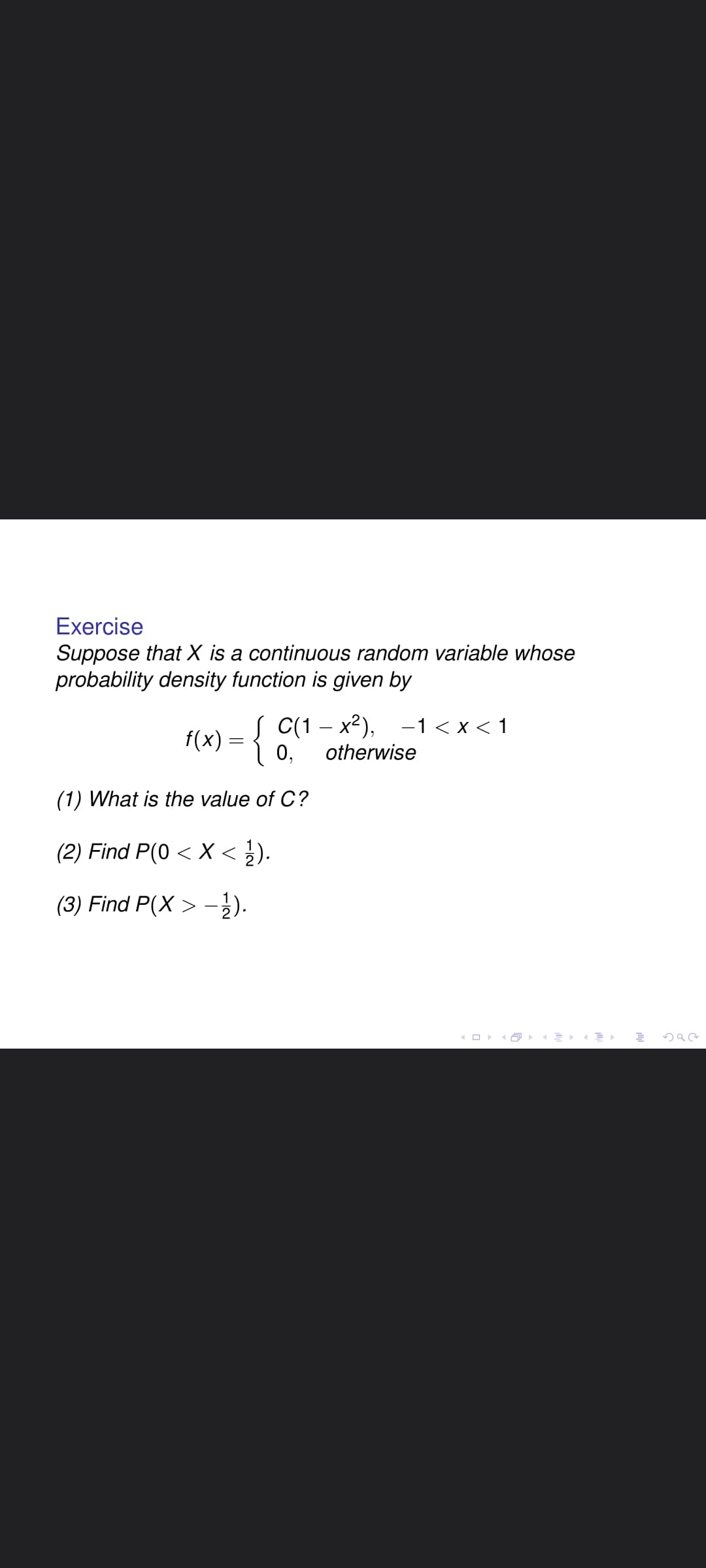 Exercise
Suppose that X is a continuous random variable whose
probability density function is given by
f(x) = { C(1 – x²), -1< x < 1
0,
otherwise
(1) What is the value of C?
(2) Find P(0 < X < }).
(3) Find P(X > -2).
