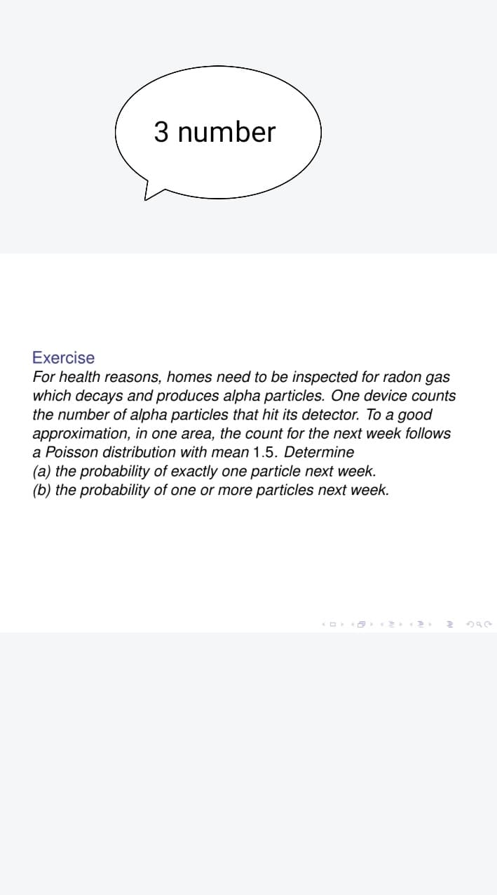 3 number
Exercise
For health reasons, homes need to be inspected for radon gas
which decays and produces alpha particles. One device counts
the number of alpha particles that hit its detector. To a good
approximation, in one area, the count for the next week follows
a Poisson distribution with mean 1.5. Determine
(a) the probability of exactly one particle next week.
(b) the probability of one or more particles next week.
3