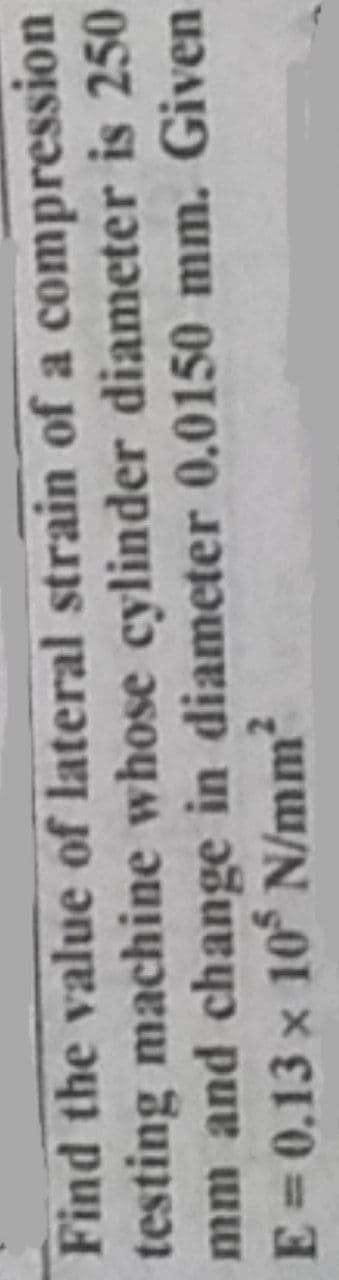 Find the value of lateral strain of a compression
testing machine whose cylinder diameter is 250
mm and change in diameter 0.0150 mm. Given
E = 0.13 x 10 N/mm?
