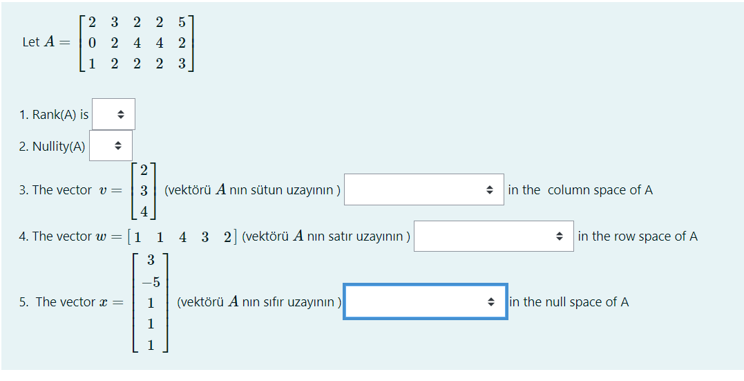 Let A =
[2
3 2 2 5
0 2 4 4 2
1
2 2 2 3
1. Rank(A) is
2. Nullity(A)
→
3. The vector v =
2 3 4
4. The vector w = 1
5. The vector x =
(vektörü A nın sütun uzayının)
1 4 3 2] (vektörü A nin satır uzayının)
3
-5
1
(vektörü A nın sıfır uzayının)
◆
in the column space of A
→ in the row space of A
in the null space of A