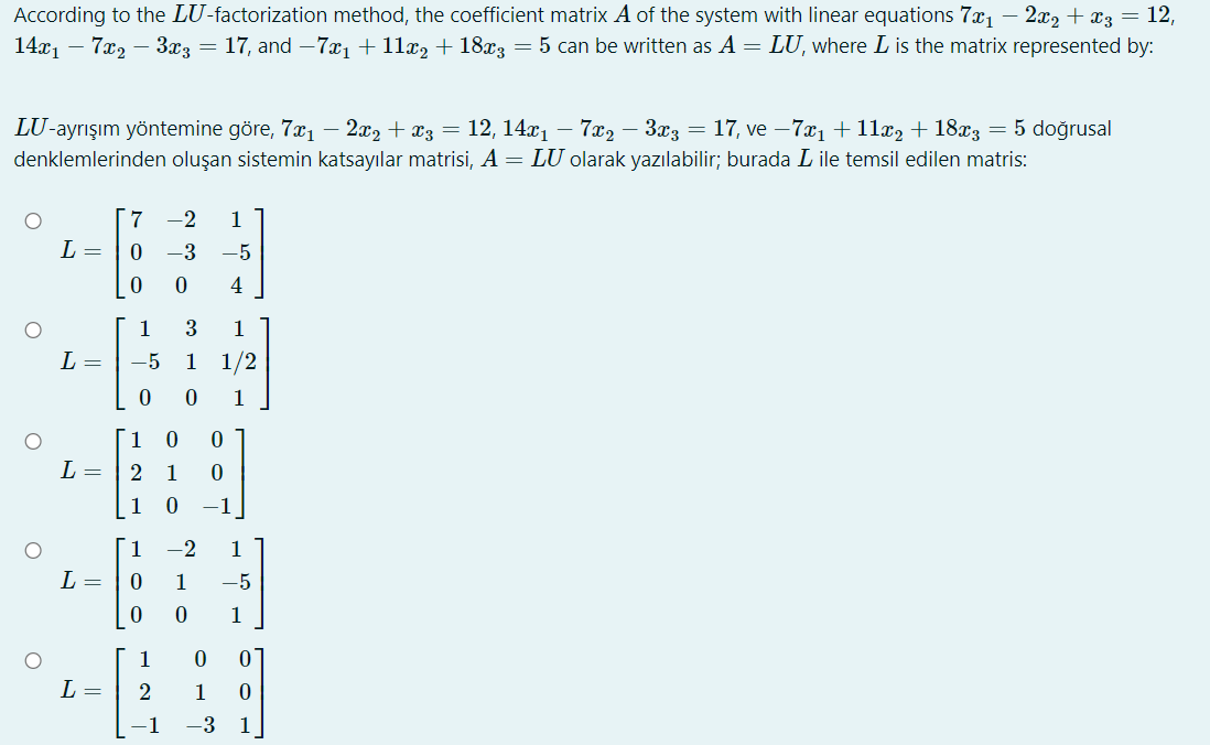 According to the LU-factorization method, the coefficient matrix A of the system with linear equations 7x₁ − 2x2 + x3 = 12,
7x2 – 3x3 = 17, and −7x₁ + 11x2 + 18x3 = 5 can be written as A = LU, where L is the matrix represented by:
14x₁
LU-ayrışım yöntemine göre, 7x₁ − 2x2 + x3 = 12, 14x₁ – 7x2 – 3x3 = 17, ve −7x₁ + 11x2 + 18x3 = 5 doğrusal
denklemlerinden oluşan sistemin katsayılar matrisi, A = LU olarak yazılabilir; burada L ile temsil edilen matris:
O
O
O
-
O
L =
L =
L =
L =
L =
[7 -2 1
0 -3 -5
0
0 4
1
3 1
-5 1 1/2
0
0 1
1
0 0
2
1 0
1 0 -1
1
0
0
-2 1
1 -5
0
1
[1
0
2
0
−1 -3 1
10