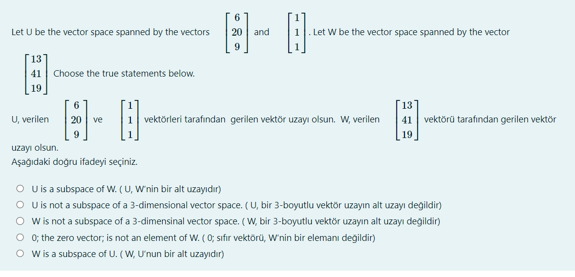 Let U be the vector space spanned by the vectors
13
41
19
U, verilen
Choose the true statements below.
6
H-8
20 ve
9
1
6
20
uzayı olsun.
Aşağıdaki doğru ifadeyi seçiniz.
and
H
1 Let W be the vector space spanned by the vector
1 vektörleri tarafından gerilen vektör uzayı olsun. W, verilen
13
41 vektörü tarafından gerilen vektör
19
OU is a subspace of W. (U, W'nin bir alt uzayıdır)
O U is not a subspace of a 3-dimensional vector space. (U, bir 3-boyutlu vektör uzayın alt uzayı değildir)
W is not a subspace of a 3-dimensinal vector space. (W, bir 3-boyutlu vektör uzayın alt uzayı değildir)
O 0; the zero vector; is not an element of W. ( 0; sıfır vektörü, W'nin bir elemanı değildir)
OW is a subspace of U. (W, U'nun bir alt uzayıdır)