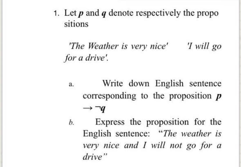 1. Let p and q denote respectively the propo
sitions
'The Weather is very nice'
'I will go
for a drive'.
Write down English sentence
corresponding to the proposition p
а.
Express the proposition for the
English sentence: "The weather is
very nice and I will not go for a
b.
drive"
