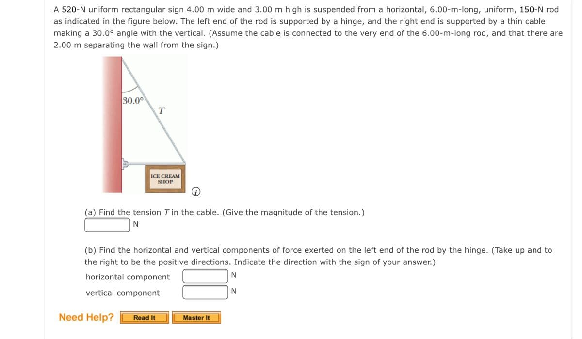 A 520-N uniform rectangular sign 4.00 m wide and 3.00 m high is suspended from a horizontal, 6.00-m-long, uniform, 150-N rod
as indicated in the figure below. The left end of the rod is supported by a hinge, and the right end is supported by a thin cable
making a 30.0° angle with the vertical. (Assume the cable is connected to the very end of the 6.00-m-long rod, and that there are
2.00 m separating the wall from the sign.)
30.00
T
ICE CREAM
SHOP
(a) Find the tension T in the cable. (Give the magnitude of the tension.)
N
(b) Find the horizontal and vertical components of force exerted on the left end of the rod by the hinge. (Take up and to
the right to be the positive directions. Indicate the direction with the sign of your answer.)
horizontal component
N
vertical component
Need Help?
Read It
Master It
