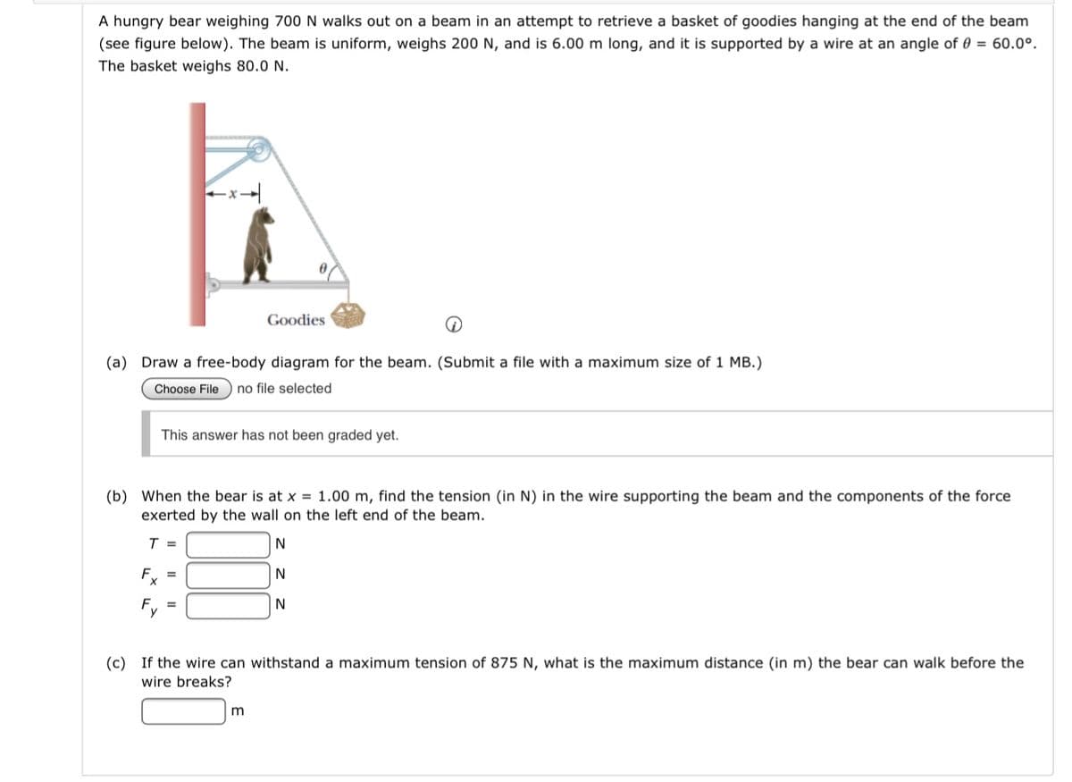 A hungry bear weighing 700 N walks out on a beam in an attempt to retrieve a basket of goodies hanging at the end of the beam
(see figure below). The beam is uniform, weighs 200 N, and is 6.00 m long, and it is supported by a wire at an angle of 0 = 60.0°.
The basket weighs 80.0 N.
Goodies
(a) Draw a free-body diagram for the beam. (Submit a file with a maximum size of 1 MB.)
Choose File
no file selected
This answer has not been graded yet.
(b) When the bear is at x = 1.00 m, find the tension (in N) in the wire supporting the beam and the components of the force
exerted by the wall on the left end of the beam.
T =
N
F, =
(c) If the wire can withstand a maximum tension of 875 N, what is the maximum distance (in m) the bear can walk before the
wire breaks?
m
