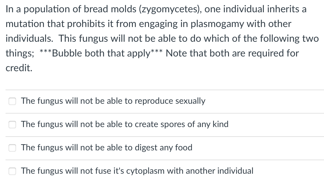In a population of bread molds (zygomycetes), one individual inherits a
mutation that prohibits it from engaging in plasmogamy with other
individuals. This fungus will not be able to do which of the following two
things;
***
'Bubble both that apply*** Note that both are required for
credit.
The fungus will not be able to reproduce sexually
The fungus will not be able to create spores of any kind
The fungus will not be able to digest any food
The fungus will not fuse it's cytoplasm with another individual
