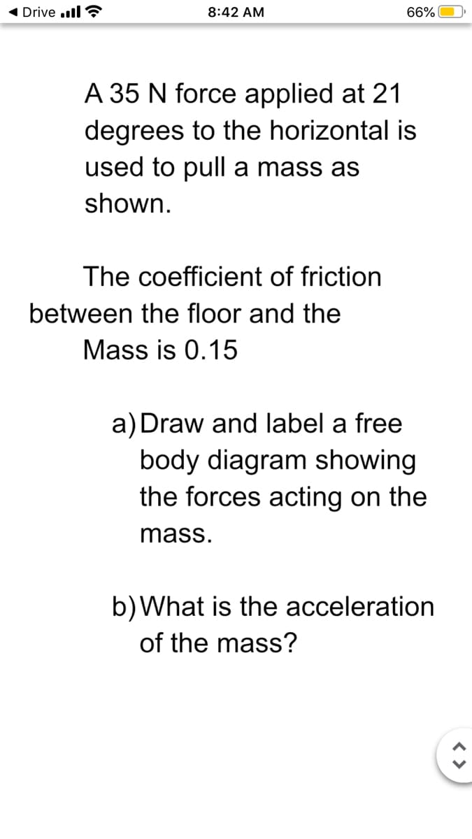 Drive .ll ?
8:42 AM
66%
A 35 N force applied at 21
degrees to the horizontal is
used to pull a mass as
shown.
The coefficient of friction
between the floor and the
Mass is 0.15
a) Draw and label a free
body diagram showing
the forces acting on the
mass.
b)What is the acceleration
of the mass?
