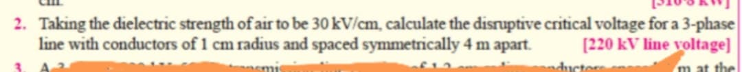 2. Taking the dielectric strength of air to be 30 kV/cm, calculate the disruptive critical voltage for a 3-phase
line with conductors of 1 cm radius and spaced symmetrically 4 m apart.
[220 kV line voltage]
emis
wductors
m at the
