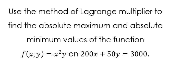 Use the method of Lagrange multiplier to
find the absolute maximum and absolute
minimum values of the function
f (x, y) = x²y on 200x + 50y = 3000.
