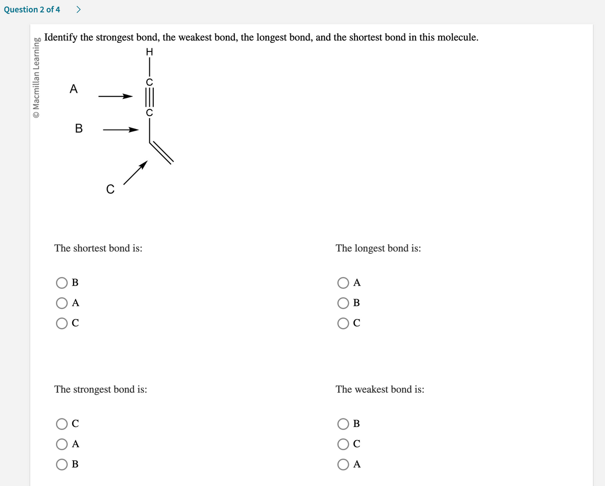 Question 2 of 4
O Macmillan Learning
>
Identify the strongest bond, the weakest bond, the longest bond, and the shortest bond in this molecule.
H
A
B
The shortest bond is:
B
A
O C
The strongest bond is:
O C
A
B
The longest bond is:
A
B
с
The weakest bond is:
B
C
O A