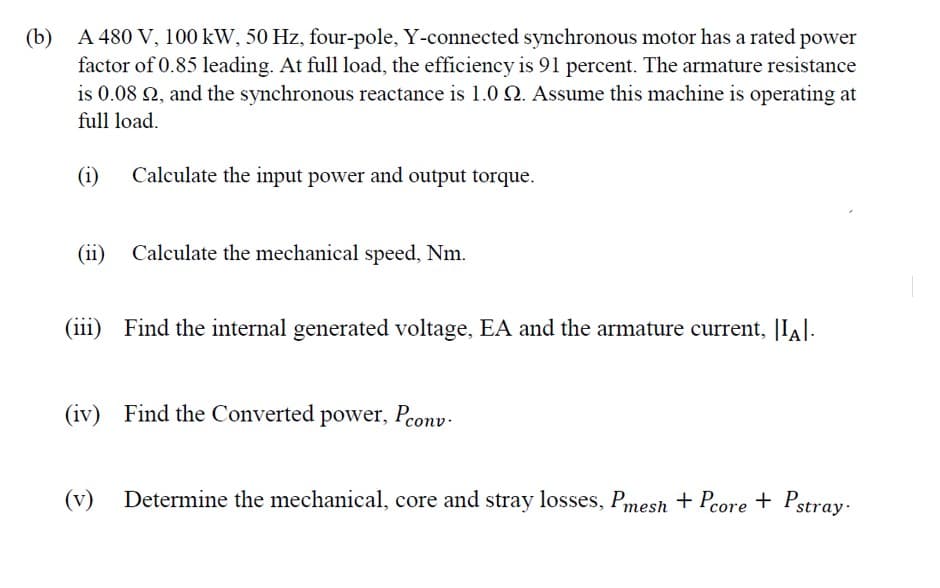 (b)
A 480 V, 100 kW, 50 Hz, four-pole, Y-connected synchronous motor has a rated power
factor of 0.85 leading. At full load, the efficiency is 91 percent. The armature resistance
is 0.08 N, and the synchronous reactance is 1.0 Q. Assume this machine is operating at
full load.
(i)
Calculate the input power and output torque.
(ii) Calculate the mechanical speed, Nm.
(iii) Find the internal generated voltage, EA and the armature current, |IA|.
(iv) Find the Converted power, Peonv-
(v)
Determine the mechanical, core and stray losses, Pmesh + Pcore + Pstray.
