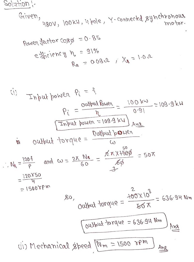 Solutioni-
Griven,
480V, 100KW, y pole, Y-Conneckd 8ynchronous
motor.
Power factor co8ø = 0.85
e thiciency n
- 91%
Ra
= 0 68 2
Input power Pi =?
output Powen
Pi
100 kW
=109-9kw
0.91
Input powen 109.9 kW
And
Dutput þowen
outbut torque =
50
1204
and w = 2A Ns
60
A不X450
= 507
120X50
%3D
- 1500YPM
2
tooX 10
= 636 94 Nm
Output torque
outbut torque = 6 36-94 Nm
Ang
i) Mechanical gpeed Nm = 1500 pm
Ang
