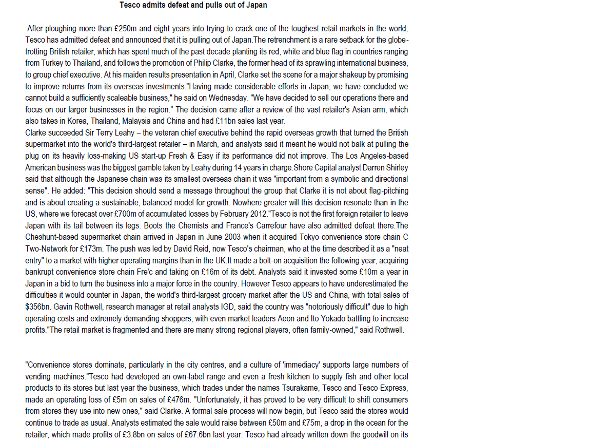 Tesco admits defeat and pulls out of Japan
After ploughing more than £250m and eight years into trying to crack one of the toughest retail markets in the world,
Tesco has admitted defeat and announced that it is pulling out of Japan. The retrenchment is a rare setback for the globe-
trotting British retailer, which has spent much of the past decade planting its red, white and blue flag in countries ranging
from Turkey to Thailand, and follows the promotion of Philip Clarke, the former head of its sprawling international business,
to group chief executive. At his maiden results presentation in April, Clarke set the scene for a major shakeup by promising
to improve returns from its overseas investments. "Having made considerable efforts in Japan, we have concluded we
cannot build a sufficiently scaleable business," he said on Wednesday. "We have decided to sell our operations there and
focus on our larger businesses in the region." The decision came after a review of the vast retailer's Asian arm, which
also takes in Korea, Thailand, Malaysia and China and had £11bn sales last year.
Clarke succeeded Sir Terry Leahy - the veteran chief executive behind the rapid overseas growth that turned the British
supermarket into the world's third-largest retailer - in March, and analysts said it meant he would not balk at pulling the
plug on its heavily loss-making US start-up Fresh & Easy if its performance did not improve. The Los Angeles-based
American business was the biggest gamble taken by Leahy during 14 years in charge.Shore Capital analyst Darren Shirley
said that although the Japanese chain was its smallest overseas chain it was "important from a symbolic and directional
sense". He added: "This decision should send a message throughout the group that Clarke it is not about flag-pitching
and is about creating a sustainable, balanced model for growth. Nowhere greater will this decision resonate than in the
US, where we forecast over £700m of accumulated losses by February 2012."Tesco is not the first foreign retailer to leave
Japan with its tail between its legs. Boots the Chemists and France's Carrefour have also admitted defeat there. The
Cheshunt-based supermarket chain arrived in Japan in June 2003 when it acquired Tokyo convenience store chain C
Two-Network for £173m. The push was led by David Reid, now Tesco's chairman, who at the time described it as a "neat
entry" to a market with higher operating margins than in the UK. It made a bolt-on acquisition the following year, acquiring
bankrupt convenience store chain Fre'c and taking on £16m of its debt. Analysts said it invested some £10m a year in
Japan in a bid to turn the business into a major force in the country. However Tesco appears to have underestimated the
difficulties it would counter in Japan, the world's third-largest grocery market after the US and China, with total sales of
$356bn. Gavin Rothwell, research manager at retail analysts IGD, said the country was "notoriously difficult" due to high
operating costs and extremely demanding shoppers, with even market leaders Aeon and Ito Yokado battling to increase
profits."The retail market is fragmented and there are many strong regional players, often family-owned," said Rothwell.
"Convenience stores dominate, particularly in the city centres, and a culture of 'immediacy' supports large numbers of
vending machines. "Tesco had developed an own-label range and even a fresh kitchen to supply fish and other local
products to its stores but last year the business, which trades under the names Tsurakame, Tesco and Tesco Express,
made an operating loss of £5m on sales of £476m. "Unfortunately, it has proved to be very difficult to shift consumers
from stores they use into new ones," said Clarke. A formal sale process will now begin, but Tesco said the stores would
continue to trade as usual. Analysts estimated the sale would raise between £50m and £75m, a drop in the ocean for the
retailer, which made profits of £3.8bn on sales of £67.6bn last year. Tesco had already written down the goodwill on its