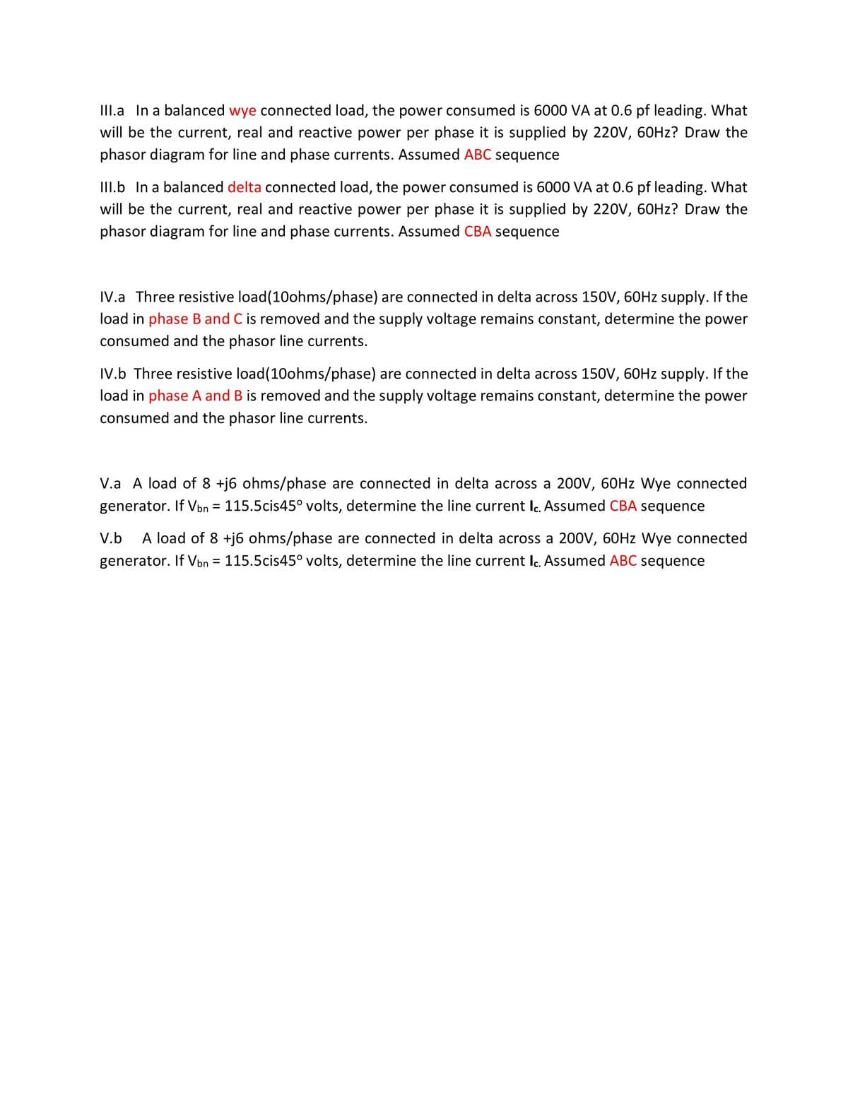 III.a In a balanced wye connected load, the power consumed is 6000 VA at 0.6 pf leading. What
will be the current, real and reactive power per phase it is supplied by 220V, 60HZ? Draw the
phasor diagram for line and phase currents. Assumed ABC sequence
III.b In a balanced delta connected load, the power consumed is 6000 VA at 0.6 pf leading. What
will be the current, real and reactive power per phase it is supplied by 220V, 60HZ? Draw the
phasor diagram for line and phase currents. Assumed CBA sequence
IV.a Three resistive load(10ohms/phase) are connected in delta across 150V, 60HZ supply. If the
load in phase B and C is removed and the supply voltage remains constant, determine the power
consumed and the phasor line currents.
IV.b Three resistive load(10ohms/phase) are connected in delta across 150V, 60HZ supply. If the
load in phase A and B is removed and the supply voltage remains constant, determine the power
consumed and the phasor line currents.
V.a A load of 8 +j6 ohms/phase are connected in delta across a 200V, 60HZ Wye connected
generator. If Vbn = 115.5cis45° volts, determine the line current lc. Assumed CBA sequence
%3D
A load of 8 +j6 ohms/phase are connected in delta across a 200V, 60HZ Wye connected
generator. If Von = 115.5cis45° volts, determine the line current lc. Assumed ABC sequence
V.b
