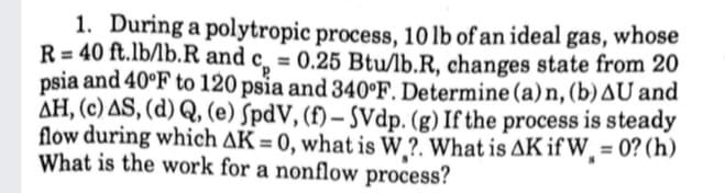 1. During a polytropic process, 10 lb of an ideal gas, whose
R=40 ft.lb/lb.R and c = 0.25 Btu/lb.R, changes state from 20
psia and 40°F to 120 psia and 340°F. Determine (a) n, (b) AU and
AH, (c) AS, (d) Q, (e) SpdV, (f) - SVdp. (g) If the process is steady
flow during which AK = 0, what is W?. What is AK if W, = 0? (h)
What is the work for a nonflow process?