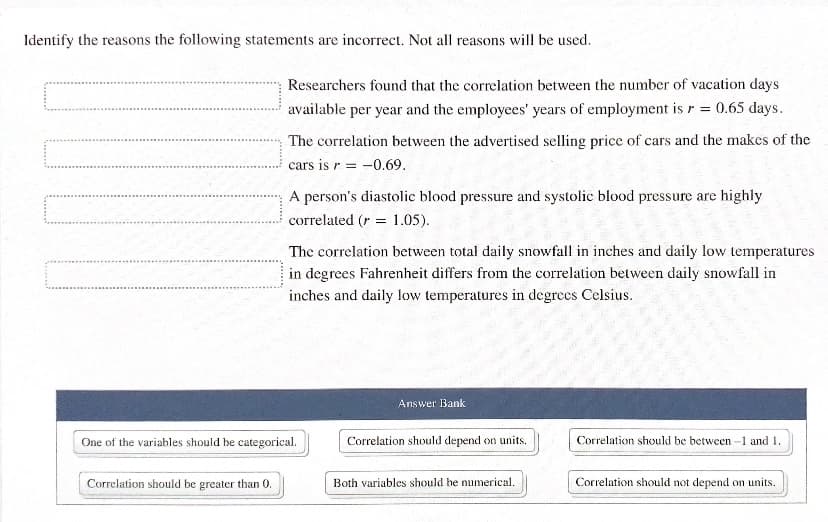 Identify the reasons the following statements are incorrect. Not all reasons will be used.
Researchers found that the correlation between the number of vacation days
available
per year and the employees' years of employment is r = 0.65 days.
The correlation between the advertised selling price of cars and the makes of the
cars is r = -0.69.
A person's diastolic blood pressure and systolic blood pressure are highly
correlated (r = 1.05).
The correlation between total daily snowfall in inches and daily low temperatures
in degrees Fahrenheit differs from the correlation between daily snowfall in
inches and daily low temperatures in degrees Celsius.
Answer Bank
One of the variables should be categorical.
Correlation should depend on units.
Correlation should be between-1 and 1.
Correlation should be greater than 0.
Both variables should be numerical.
Correlation should not depend on units.
