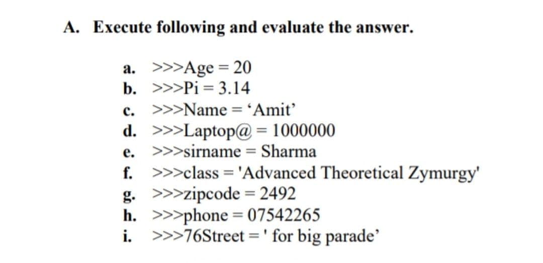 A. Execute following and evaluate the answer.
a. >>>Age = 20
b. >>>Pi = 3.14
c. >>>Name = 'Amit’
d. >>>Laptop@ = 1000000
e. >>>sirname = Sharma
f. >>>class = 'Advanced Theoretical Zymurgy'
g. >>>zipcode = 2492
h. >>>phone = 07542265
i. >>>76Street =' for big parade'
%3D
