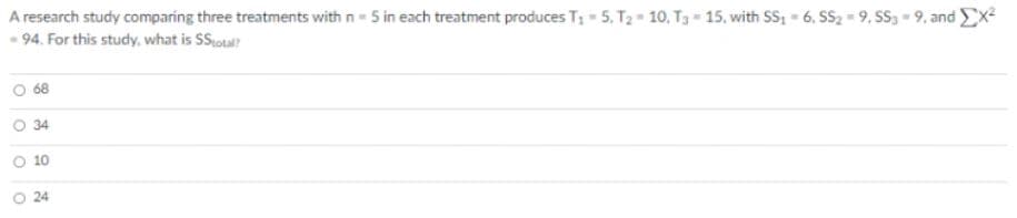 A research study comparing three treatments with n- 5 in each treatment produces T; - 5, T2 = 10, T3 - 15, with SS; = 6, SS2 = 9, SS, - 9, and Ex
- 94. For this study, what is SSotal?
68
O 34
O 10
O 24
