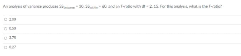 An analysis of variance produces SSetween 30, SSwithin " 60, and an F-ratio with df 2, 15. For this analysis, what is the F-ratio?
O 2.00
O 0.50
O 3.75
O 0.27
