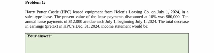 Problem 1:
Harry Potter Castle (HPC) leased equipment from Helen's Leasing Co. on July 1, 2024, in a
sales-type lease. The present value of the lease payments discounted at 10% was $80,000. Ten
annual lease payments of $12,000 are due each July 1, beginning July 1, 2024. The total decrease
in earnings (pretax) in HPC's Dec. 31, 2024, income statement would be:
Your answer: