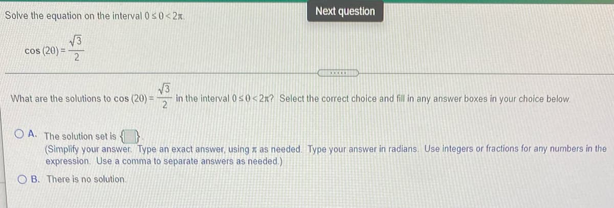 Solve the equation on the interval 0s0<2n.
Next question
cos (20) =
V3
What are the solutions to cos (20) =
in the interval 0s0<2x? Select the correct choice and fill in any answer boxes in your choice below.
2
O A. The solution set is }
(Simplify your answer. Type an exact answer, using n as needed. Type your answer in radians. Use integers or fractions for any numbers in the
expression. Use a comma to separate answers as needed.)
O B. There is no solution.
