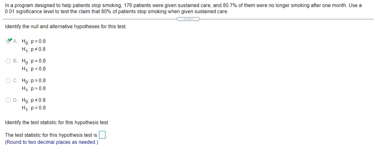 In a program designed to help patients stop smoking, 176 patients were given sustained care, and 80.7% of them were no longer smoking after one month. Use a
0.01 significance level to test the claim that 80% of patients stop smoking when given sustained care.
Identify the null and alternative hypotheses for this test.
OA. Ho: p= 0.8
H,: p#0.8
O B. Ho: p= 0.8
H1: p<0.8
O C. Ho: p = 0.8
H1: p>0.8
O D. Ho: p+0.8
H,: p = 0.8
Identify the test statistic for this hypothesis test.
The test statistic for this hypothesis test is
(Round to two decimal places as needed.)
