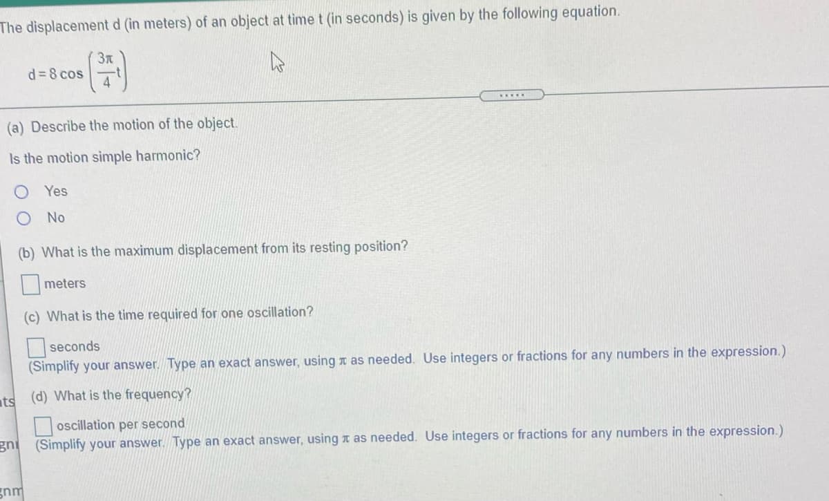 **Title:** Simple Harmonic Motion Analysis

**Introduction:**
The displacement \(d\) (in meters) of an object at time \(t\) (in seconds) is described by the equation:
\[ d = 8 \cos \left(\frac{3\pi}{4}t\right) \]

**Questions:**

**(a) Describe the motion of the object.**

- Is the motion simple harmonic?
  - [ ] Yes
  - [ ] No

**(b) What is the maximum displacement from its resting position?**

- [ ] _____ meters

**(c) What is the time required for one oscillation?**

- [ ] _____ seconds

  *(Simplify your answer. Type an exact answer, using \(\pi\) as needed. Use integers or fractions for any numbers in the expression.)*

**(d) What is the frequency?**

- [ ] _____ oscillations per second

  *(Simplify your answer. Type an exact answer, using \(\pi\) as needed. Use integers or fractions for any numbers in the expression.)*