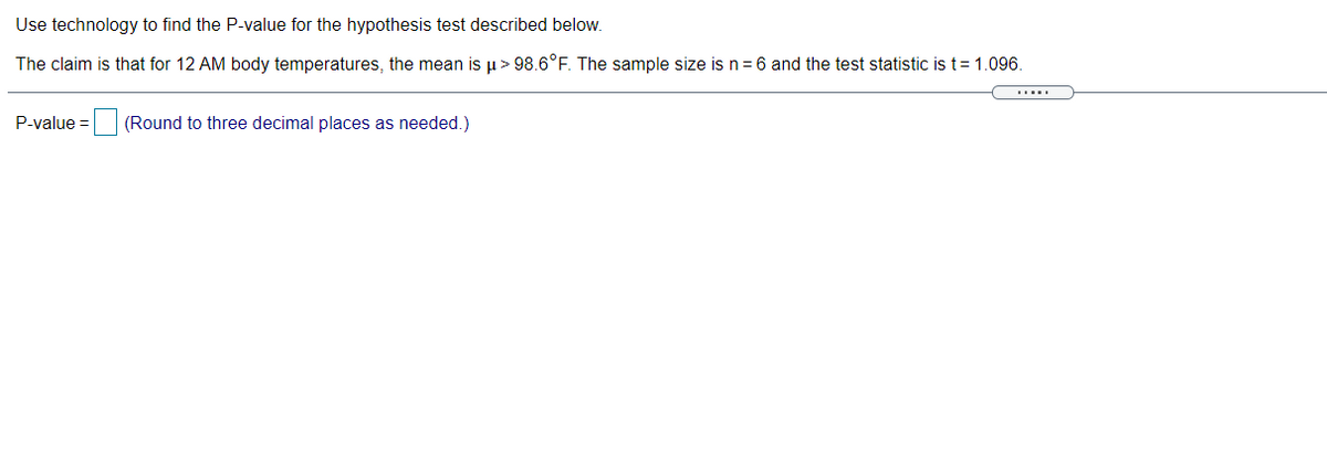 Use technology to find the P-value for the hypothesis test described below.
The claim is that for 12 AM body temperatures, the mean is p > 98.6°F. The sample size is n = 6 and the test statistic is t= 1.096.
P-value = (Round to three decimal places as needed.)
