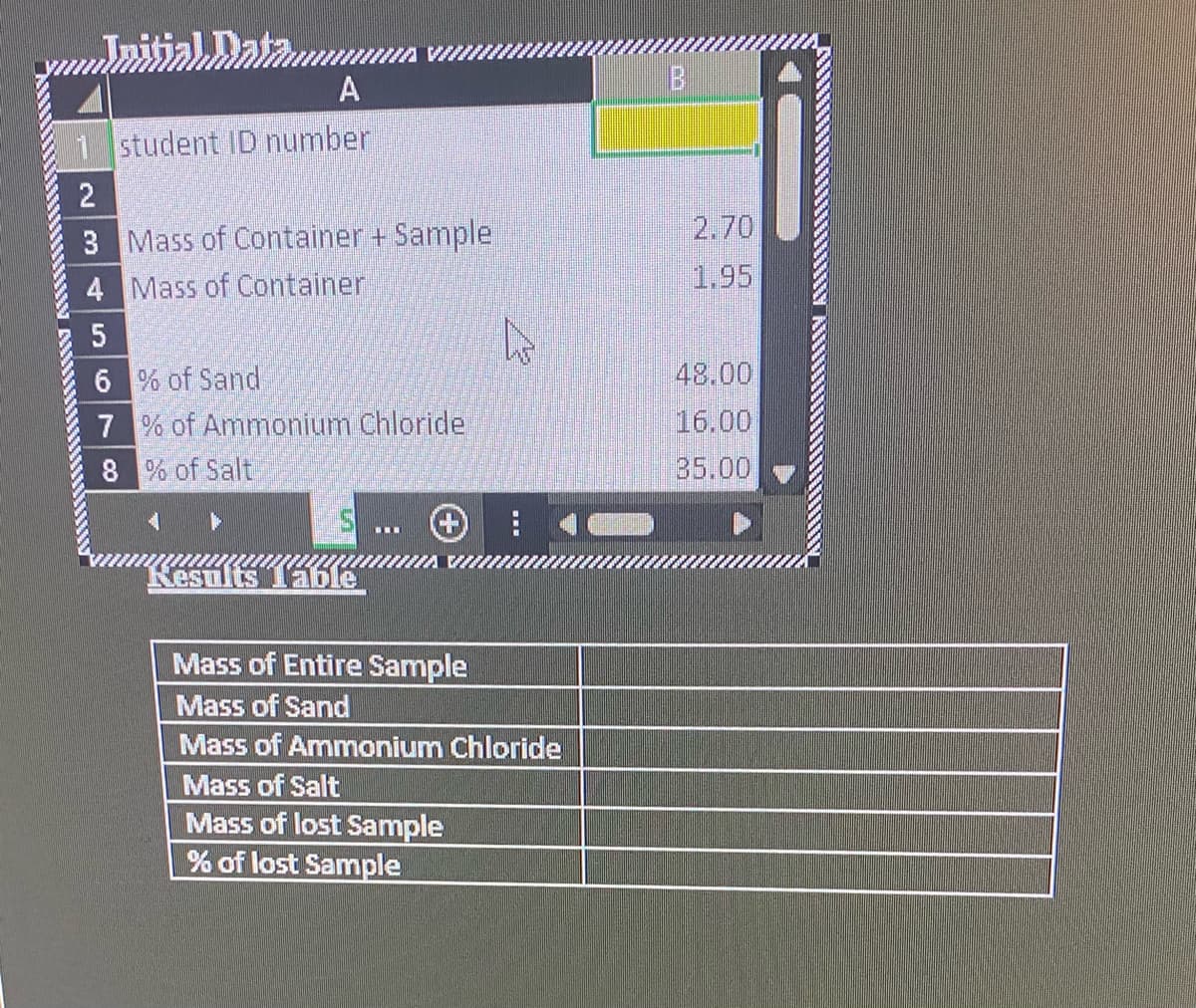 A
1 student ID number
3 Mass of Container + Sample
2.70
4 Mass of Container
1.95
48.00
6 % of Sand
7 % of Ammonium Chloride
8 % of Salt
16.00
35.00 ▼
B..
Nesults lable
Mass of Entire Sample
Mass of Sand
Mass of Ammnonium Chloride
Mass of Salt
Mass of lost Sample
% of lost Sample
