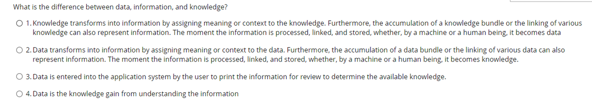 What is the difference between data, information, and knowledge?
O 1. Knowledge transforms into information by assigning meaning or context to the knowledge. Furthermore, the accumulation of a knowledge bundle or the linking of various
knowledge can also represent information. The moment the information is processed, linked, and stored, whether, by a machine or a human being, it becomes data
O 2. Data transforms into information by assigning meaning or context to the data. Furthermore, the accumulation of a data bundle or the linking of various data can also
represent information. The moment the information is processed, linked, and stored, whether, by a machine or a human being, it becomes knowledge.
O 3. Data is entered into the application system by the user to print the information for review to determine the available knowledge.
O 4. Data is the knowledge gain from understanding the information

