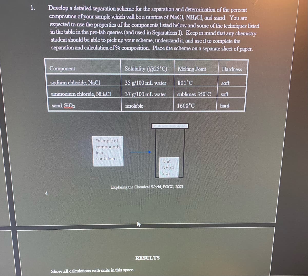 1.
Develop a detailed separation scheme for the separation and determination of the percent
composition of your sample which will be a mixture of NaCl, NH.CL, and sand. You are
expected to use the properties of the components listed below and some of the techniques listed
in the table in the pre-lab queries (and used in Separations I). Keep in mind that any chemistry
student should be able to pick up your scheme, understand it, and use it to complete the
separation and calculation of % composition. Place the scheme on a separate sheet of paper.
Component
Solubility (@25°C)
Melting Point
Hardness
sodium chloride, NaCl
35 g/100 mL water
801°C
soft
ammonium chloride, NH&Cl
37 g/100 mL water
sublimes 350°C
soft
sand, SIQ2
insoluble
1600°C
hard
Example of
compounds
in a
container.
Naci
NH.CI
sio2
Exploring the Chemical World, PGCC, 2003
4
RESULTS
Show all calculations with units in this space.
