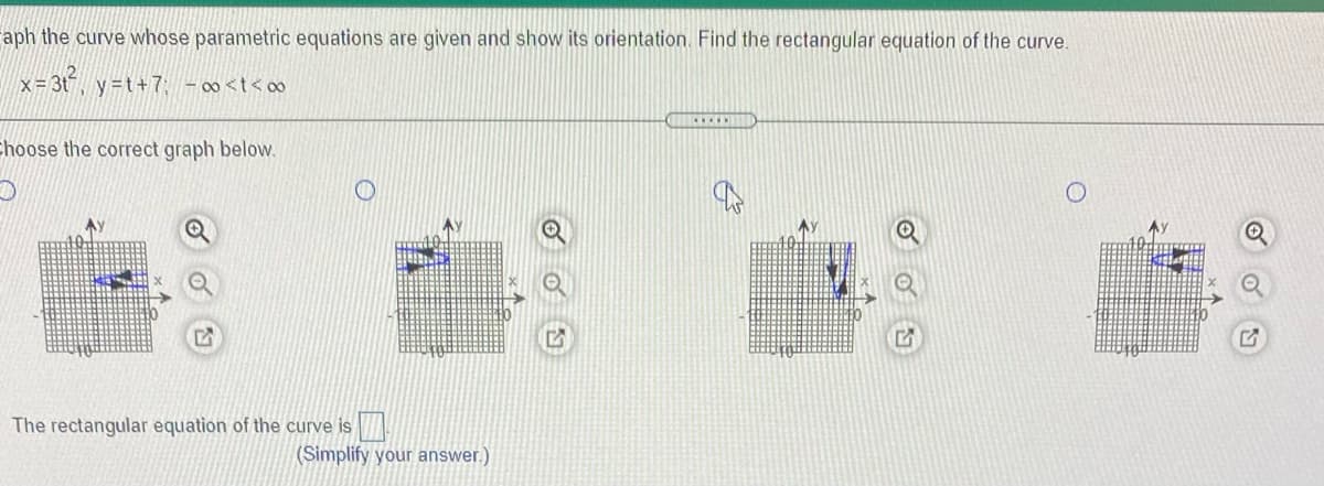 aph the curve whose parametric equations are given and show its orientation. Find the rectangular equation of the curve.
x = 3t, y=t+7: - 00<t< o
Ehoose the correct graph below.
Ay
AY
The rectangular equation of the curve is
(Simplify your answer.)
