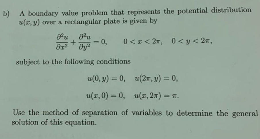 b)
A boundary value problem that represents the potential distribution
u(x, y) over a rectangular plate is given by
J²u
J²u
+
= 0,
მ2 ay2
0<x<2, 0< y < 2,
subject to the following conditions
u(0,y) = 0, u(2π, y) = 0,
u(x, 0) = 0, u(x, 2π) = π.
Use the method of separation of variables to determine the general
solution of this equation.