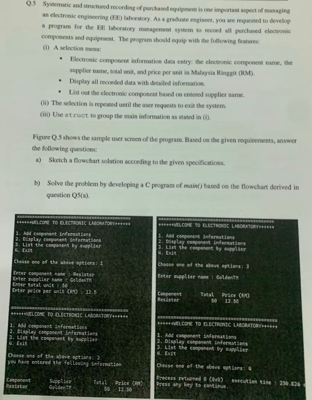 Q.5 Systematic and structured recording of purchased equipment is one important aspect of managing
an electronic engineering (EE) laboratory. As a graduate engineer, you are requested to develop
a program for the EE laboratory management system to record all purchased electronic
components and equipment. The program should equip with the following features:
(i) A selection menu:
Electronic component information data entry: the electronic component name, the
supplier name, total unit, and price per unit in Malaysia Ringgit (RM).
Display all recorded data with detailed information.
List out the electronic component based on entered supplier name.
(ii) The selection is repeated until the user requests to exit the system.
(iii) Use struct to group the main information as stated in (i).
Figure Q.5 shows the sample user screen of the program. Based on the given requirements, answer
the following questions:
a) Sketch a flowchart solution according to the given specifications.
b) Solve the problem by developing a C program of main() based on the flowchart derived in
question Q5(a).
++++++WELCOME TO ELECTRONIC LABORATORY+++
1. Add component informations
2. Display component informations
3. List the component by supplier
4. Exit
Choose one of the above options: 1
Enter component name: Resistor
Enter supplier name: GoldenTM
Enter total unit : 50
Enter price per unit (RM): 12.5
++++++WELCOME TO ELECTRONIC LABORATORY++
1. Add component informations
2. Display component informations
3. List the component by supplier
4. Exit
Choose one of the above options: 3
Enter supplier name: GoldenTM
Component
Resistor
Total
50
Price (AM)
12.50
+++WELCOME TO ELECTRONIC LABORATORY++
1. Add component informations
2. Display component informations
3. List the component by supplier
4. Exit
Choose one of the above options: 2
you have entered the following information
Component
Resistor
Supplier
GoldenTM
Total
50
Price (RH)
12.50
++++++WELCOME TO ELECTRONIC LABORATORY+++***
1. Add component informations
2. Display component informations
3. List the component by supplier
4. Exit
Choose one of the above options: 4
Process returned (0x0)
Press any key to continue.
execution time: 230.826