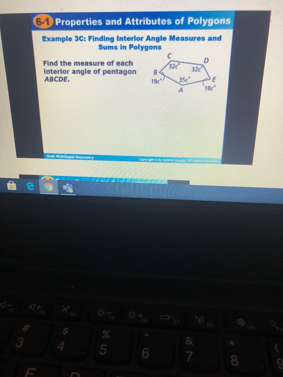 6-1 Properties and Attributes of Polygons
Example 3C: Finding Interior Angle Measures and
Sums in Polygons
Find the measure of each
interior angle of pentagon
АВCDE.
32c
B
32c
18c
35c
E
18c
Helt McDougal Geometry
Copyright ny wet MC Douga Al seved
F3
F7
F8
%23
&
3
4.
7
8.
CO

