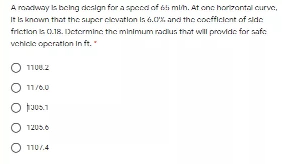 A roadway is being design for a speed of 65 mi/h. At one horizontal curve,
it is known that the super elevation is 6.0% and the coefficient of side
friction is 0.18. Determine the minimum radius that will provide for safe
vehicle operation in ft. *
1108.2
1176.0
O h305.1
O 1205.6
O 1107.4
