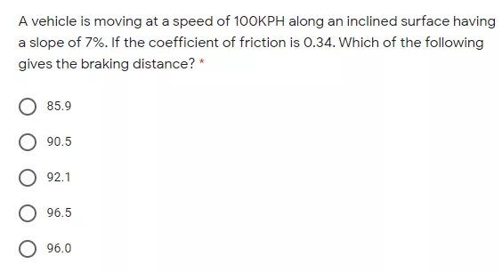 A vehicle is moving at a speed of 1OOKPH along an inclined surface having
a slope of 7%. If the coefficient of friction is 0.34. Which of the following
gives the braking distance? *
85.9
90.5
92.1
96.5
O 96.0
