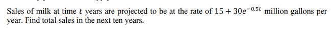 Sales of milk at time t years are projected to be at the rate of 15 + 30e-0.5t million gallons per
year. Find total sales in the next ten years.
