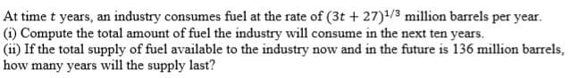 At time t years, an industry consumes fuel at the rate of (3t + 27)/3 million barrels per year.
(i) Compute the total amount of fuel the industry will consume in the next ten years.
(ii) If the total supply of fuel available to the industry now and in the future is 136 million barrels,
how many years will the supply last?

