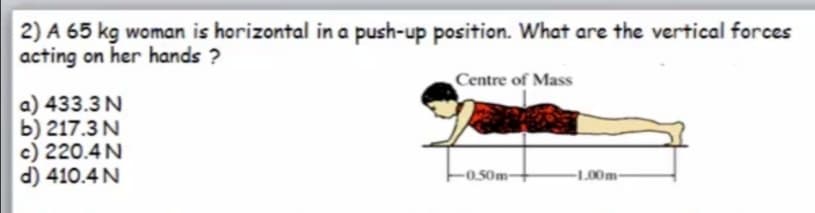 2) A 65 kg woman is horizontal in a push-up position. What are the vertical forces
acting on her hands ?
Centre of Mass
a) 433.3N
b) 217.3 N
c) 220.4N
d) 410.4 N
-0.50m-
-1.00m-
